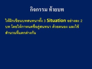 กิจกรรม ท้ายบท 
ให้ฝึกเขียนบทสนทนาทั้ง 3 Situation อย่างละ 2 บท โดยให้กาหนดชื่อคู่สนทนา ด้วยตนอง และใช้ สานวนที่แตกต่างกัน  