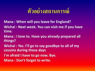 ตัวอย่างสถานการณ์ 
Mana: When will you leave for England? 
Wichai: Next week. You can visit me if you have time. 
Mana: I love to. Have you already prepared all things? 
Wichai: Yes. I'll go to say goodbye to all of my cousins during these days 
I'm afraid I have to go now. Bye. 
Mana: Don't forget to write.  