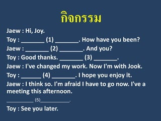 กิจกรรม 
Jaew: Hi, Joy. 
Toy : _______ (1) _______. How have you been? 
Jaew: _______ (2) _______. And you? 
Toy : Good thanks. _______ (3) _______. 
Jaew: I've changed my work. Now I'm with Jook. 
Toy : ______ (4) _______. I hope you enjoy it. 
Jaew: I think so. I'm afraid I have to go now. I've a meeting this afternoon. 
___________ (5)____________. 
Toy : See you later.  