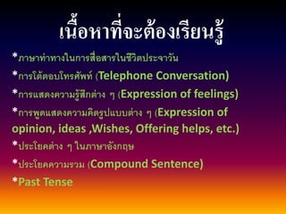 เนื้อหาที่จะต้องเรียนรู้ 
*ภาษาท่าทางในการสื่อสารในชีวิตประจาวัน 
*การโต้ตอบโทรศัพท์ (Telephone Conversation) 
*การแสดงความรู้สึกต่าง ๆ (Expression of feelings) 
*การพูดแสดงความคิดรูปแบบต่าง ๆ (Expression of opinion, ideas ,Wishes, Offering helps, etc.) 
*ประโยคต่าง ๆ ในภาษาอังกฤษ 
*ประโยคความรวม (Compound Sentence) 
*Past Tense  