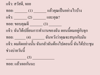 แจ๋ว: สวัสดี, จอย ทอย: _______ (1) _______ แล้วคุณเป็นอย่างไรบ้าง แจ๋ว: _______ (2) _______ และคุณ? ทอย: ขอบคุณดี _______ (3) _______ แจ๋ว: ฉันได้เปลี่ยนการทางานของฉัน ตอนนี้ผมอยู่กับจุก ทอย: ______ (4) _______ ฉันหวังว่าคุณจะสนุกกับมัน แจ๋ว: ผมคิดอย่างนั้น ฉันกลัวฉันต้องไปตอนนี้ ฉันได้ประชุม ช่วงบ่ายวันนี้ ___________ (5) ____________ ทอย: แล้วเจอกันนะ  
