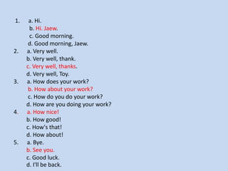 1. a. Hi. b. Hi. Jaew. c. Good morning. d. Good morning, Jaew. 2. a. Very well. b. Very well, thank. c. Very well, thanks. d. Very well, Toy. 3. a. How does your work? b. How about your work? c. How do you do your work? d. How are you doing your work? 4. a. How nice! b. How good! c. How's that! d. How about! 5. a. Bye. b. See you. c. Good luck. d. I'll be back.  