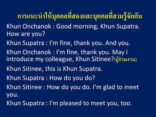 การแนะนาให้บุคคลที่สองและบุคคลที่สามรู้จักกัน 
KhunOnchanok: Good morning, KhunSupatra. How are you? 
KhunSupatra: I’m fine, thank you. And you. 
KhunOnchanok: I’m fine, thank you. May I introduce my colleague, KhunSitinee?(ผู้ร่วมงาน) 
KhunSitinee, this is KhunSupatra. 
KhunSupatra: How do you do? 
KhunSitinee: How do you do. I’m glad to meet you. 
KhunSupatra: I’m pleased to meet you, too.  