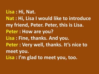 Lisa: Hi, Nat. Nat: Hi, Lisa I would like to introduce my friend, Peter. Peter, this is Lisa. Peter: How are you? Lisa: Fine, thanks. And you. Peter : Very well, thanks. It’s nice to meet you. Lisa: I’m glad to meet you, too.  