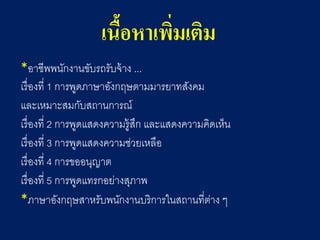 เนื้อหาเพิ่มเติม 
*อาชีพพนักงานขับรถรับจ้าง ... 
เรื่องที่ 1 การพูดภาษาอังกฤษตามมารยาทสังคม 
และเหมาะสมกับสถานการณ์ 
เรื่องที่ 2 การพูดแสดงความรู้สึก และแสดงความคิดเห็น 
เรื่องที่ 3 การพูดแสดงความช่วยเหลือ 
เรื่องที่ 4 การขออนุญาต 
เรื่องที่ 5 การพูดแทรกอย่างสุภาพ 
*ภาษาอังกฤษสาหรับพนักงานบริการในสถานที่ต่าง ๆ  