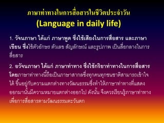 ภาษาท่าทางในการสื่อสารในชีวิตประจาวัน (Language in daily life) 
1. วัจนภาษา ได้แก่ ภาษาพูด ซึ่งใช้เสียงในการสื่อสาร และภาษา เขียน ซึ่งใช้ตัวอักษร ตัวเลข สัญลักษณ์ และรูปภาพ เป็นสื่อกลางในการ สื่อสาร 
2. อวัจนภาษา ได้แก่ ภาษาท่าทาง ซึ่งใช้กริยาท่าทางในการสื่อสาร โดยภาษาท่าทางนี้ถือเป็นภาษาสากลซึ่งทุกคนทุกชนชาติสามารถเข้าใจ ได้ ขึ้นอยู่กับความแตกต่างทางวัฒนธรรมซึ่งทาให้ภาษาท่าทางที่แสดง ออกมานั้นมีความหมายแตกต่างออกไป ดังนั้น จึงควรเรียนรู้ภาษาท่าทาง เพื่อการสื่อสารตามวัฒนธรรมตะวันตก  