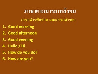 ภาษาตามมารยาทสังคม 
การกล่าวทักทาย และการกล่าวลา 
1.Good morning 
2.Good afternoon 
3.Good evening 
4.Hello / Hi 
5.How do you do? 
6.How are you?  