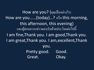 How are you? (คุณเป็นอย่างไร) How are you……(today)…? หรือ this morning, this afternoon, this evening) และผู้ตอบควรกล่าวตอบรับด้วยประโยคต่อไปนี้ I am fine,Thankyou. I am good,Thankyou. I am great,Thankyou. I am,excellent,Thankyou. Pretty good. Good. Great. Okay.  