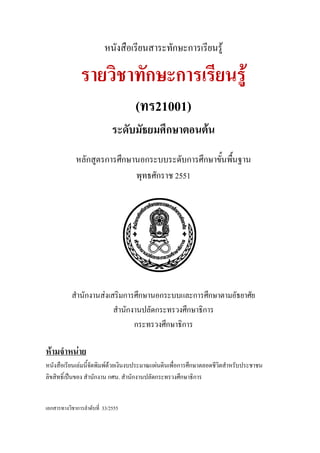 หนังสือเรียนสาระทักษะการเรียนรู
รายวิชาทักษะการเรียนรู
(ทร21001)
ระดับมัธยมศึกษาตอนตน
หลักสูตรการศึกษานอกระบบระดับการศึกษาขั้นพื้นฐาน
พุทธศักราช 2551
สํานักงานสงเสริมการศึกษานอกระบบและการศึกษาตามอัธยาศัย
สํานักงานปลัดกระทรวงศึกษาธิการ
กระทรวงศึกษาธิการ
หนังสือเรียนเลมนี้จัดพิมพดวยเงินงบประมาณแผนดินเพื่อการศึกษาตลอดชีวิตสําหรับประชาชน
ลิขสิทธิ์เปนของ สํานักงาน กศน. สํานักงานปลัดกระทรวงศึกษาธิการ
หามจําหนาย
เอกสารทางวิชาการลําดับที่ 33/2555
 