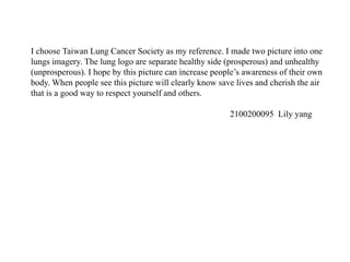 I choose Taiwan Lung Cancer Society as my reference. I made two picture into one
lungs imagery. The lung logo are separate healthy side (prosperous) and unhealthy
(unprosperous). I hope by this picture can increase people’s awareness of their own
body. When people see this picture will clearly know save lives and cherish the air
that is a good way to respect yourself and others.
2100200095 Lily yang