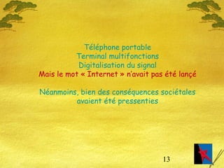 13
Téléphone portable
Terminal multifonctions
Digitalisation du signal
Mais le mot « Internet » n’avait pas été lançé
Néanmoins, bien des conséquences sociétales
avaient été pressenties
 