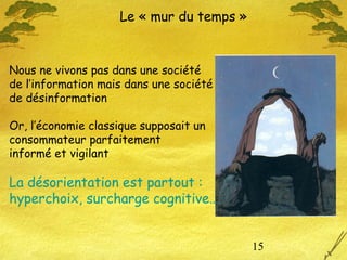 15
Le « mur du temps »
Nous ne vivons pas dans une société
de l’information mais dans une société
de désinformation
Or, l’économie classique supposait un
consommateur parfaitement
informé et vigilant
La désorientation est partout :
hyperchoix, surcharge cognitive…
 