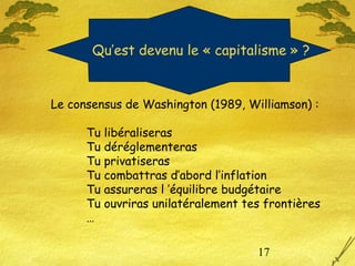 17
Le consensus de Washington (1989, Williamson) :
Tu libéraliseras
Tu déréglementeras
Tu privatiseras
Tu combattras d’abord l’inflation
Tu assureras l ’équilibre budgétaire
Tu ouvriras unilatéralement tes frontières
…
Qu’est devenu le « capitalisme » ?
 