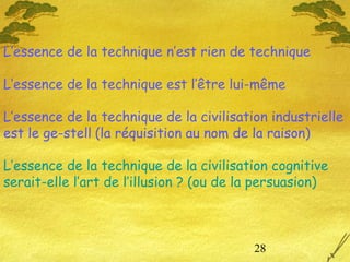 28
L’essence de la technique n’est rien de technique
L’essence de la technique est l’être lui-même
L’essence de la technique de la civilisation industrielle
est le ge-stell (la réquisition au nom de la raison)
L’essence de la technique de la civilisation cognitive
serait-elle l’art de l’illusion ? (ou de la persuasion)
 