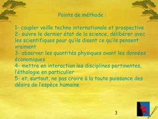 3
Points de méthode :
1- coupler veille techno internationale et prospective
2- suivre le dernier état de la science, délibérer avec
les scientifiques pour qu’ils disent ce qu’ils pensent
vraiment
3- observer les quantités physiques avant les données
économiques
4- mettre en interaction les disciplines pertinentes,
l’éthologie en particulier
5- et, surtout, ne pas croire à la toute puissance des
désirs de l’espèce humaine
 