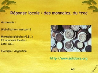 60
Autonomie :
Globalisation=insécurité
Monnaies globales (€,$…)
Et monnaies locales :
Lets, Sel...
Exemple : Argentine
Réponse locale : des monnaies, du troc
http://www.selidaire.org
 