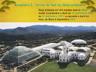 Deux missions ont été menées dans le dôme
scellé. La première a duré du 26 septembre 1991
au 26 septembre 1993. La seconde a duré six
mois, de Mars à Septembre 1994
Biosphère 2 : l’arche de Noé du 3ème millénaire
 