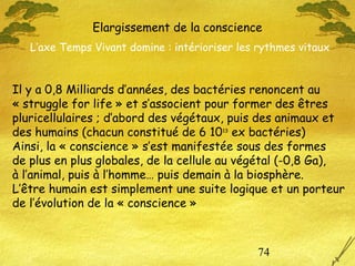 74
Il y a 0,8 Milliards d’années, des bactéries renoncent au
« struggle for life » et s’associent pour former des êtres
pluricellulaires ; d’abord des végétaux, puis des animaux et
des humains (chacun constitué de 6 1013
ex bactéries)
Ainsi, la « conscience » s’est manifestée sous des formes
de plus en plus globales, de la cellule au végétal (-0,8 Ga),
à l’animal, puis à l’homme… puis demain à la biosphère.
L’être humain est simplement une suite logique et un porteur
de l’évolution de la « conscience »
Elargissement de la conscience
L’axe Temps Vivant domine : intérioriser les rythmes vitaux
 