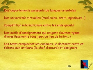 90
Des départements puissants de langues orientales
Des universités virtuelles (medicales, droit, ingénieurs…)
Compétition internationale entre les enseignants
Des outils d’enseignement qui exigent d’autres types
d’investissements (des jeux au lieu de béton…)
Les tests remplacent les examens, le doctorat reste et
s’étend aux artisans (le chef d’œuvre) et designers
 