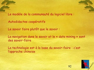 92
Le modèle de la communauté du logiciel libre :
Autodidactes coopératifs
Le savoir faire plutôt que le savoir :
La navigation dans le savoir et le « data mining » sont
des savoir-faire
La technologie est à la base du savoir-faire : c’est
l’approche chinoise
 