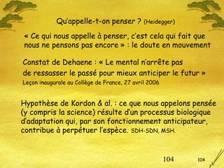 104 104
Qu’appelle-t-on penser ? (Heidegger)
Hypothèse de Kordon & al. : ce que nous appelons pensée
(y compris la science) résulte d’un processus biologique
d’adaptation qui, par son fonctionnement anticipateur,
contribue à perpétuer l’espèce. SDH-SDN, MSH.
Constat de Dehaene : « Le mental n’arrête pas
de ressasser le passé pour mieux anticiper le futur »
Leçon inaugurale au Collège de France, 27 avril 2006
« Ce qui nous appelle à penser, c’est cela qui fait que
nous ne pensons pas encore » : le doute en mouvement
 