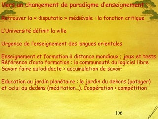 106
Vers un changement de paradigme d’enseignement :
Retrouver la « disputatio » médiévale : la fonction critique
L’Université définit la ville
Urgence de l’enseignement des langues orientales
Enseignement et formation à distance mondiaux ; jeux et tests
Référence d’auto formation : la communauté du logiciel libre
Savoir faire autodidacte > accumulation de savoir
Education au jardin planétaire : le jardin du dehors (potager)
et celui du dedans (méditation…). Coopération > compétition
 