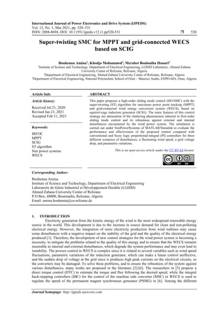International Journal of Power Electronics and Drive System (IJPEDS)
Vol. 12, No. 1, Mar 2021, pp. 520~531
ISSN: 2088-8694, DOI: 10.11591/ijpeds.v12.i1.pp520-531  520
Journal homepage: http://ijpeds.iaescore.com
Super-twisting SMC for MPPT and grid-connected WECS
based on SCIG
Bouhenna Amina1
, Khodja Mohammed2
, Merabet Boulouiha Houari3
1
Institute of Science and Technology, Department of Electrical Engineering, LGIDD Laboratory, Ahmed Zabana
University Center of Relizane, Relizane, Algeria
2
Department of Electrical Engineering, Ahmed Zabana University Center of Relizane, Relizane, Algeria
3
Department of Electrical Engineering, National Polytechnic School of Oran – Maurice Audin, ENPO-MA, Oran, Algeria
Article Info ABSTRACT
Article history:
Received Jul 21, 2020
Revised Jan 21, 2021
Accepted Feb 11, 2021
This paper proposes a high-order sliding mode control (HO-SMC) with the
super-twisting (ST) algorithm for maximum power point tracking (MPPT)
and grid-connected wind energy conversion system (WECS), based on
squirrel-cage induction generator (SCIG). The main features of this control
strategy are attenuation of the chattering phenomenon inherent in first-order
sliding mode control and its robustness against external and internal
disturbances encountered by the wind power system. The simulation is
carried out under SimPowerSystems of MATLAB/Simulink to evaluate the
performance and effectiveness of the proposed control compared with
conventional and fuzzy logic proportional-integral (PI) controllers for three
different scenarios of disturbances, a fluctuating wind speed, a grid voltage
drop, and parametric variations.
Keywords:
IRFOC
MPPT
SCIG
ST algorithm
Sim power systems
WECS
This is an open access article under the CC BY-SA license.
Corresponding Author:
Bouhenna Amina
Institute of Science and Technology, Department of Electrical Engineering
Laboratoire de Génie Industriel et Développement Durable (LGIDD)
Ahmed Zabana University Center of Relizane
P.O Box, 48000, Bourmadia, Relizane, Algeria
Email: amina.bouhenna@cu-relizane.dz
1. INTRODUCTION
Electricity generation from the kinetic energy of the wind is the most widespread renewable energy
source in the world. This development is due to the increase in source demand for clean and non-polluting
electrical energy. However, the integration of more electricity production from wind turbines may cause
some disturbances with a negative impact on the stability of the grid and the quality of the electrical energy
produced [1]. Therefore, the development of new control strategies for the wind power system is becoming a
necessity, to mitigate the problems related to the quality of this energy and to ensure that the WECS remains
insensible to internal and external disturbances, which degrade the system performance and may even lead to
instability. The powers control in WECS is complex since it is related to several variables such as wind speed
fluctuations, parametric variations of the induction generator, which can make a linear control ineffective,
and the sudden drop of voltage at the grid since it produces high peak currents on the electrical circuits, so
the converters may be damaged. To solve these problems, and to ensure the robustness of the system against
various disturbances, many works are proposed in the literature [2]-[6]. The researchers in [5] propose a
direct torque control (DTC) to estimate the torque and flux following the desired speed, while the integral
back-stepping controllers (IBC) for the control of the machine side converter (MSC) in WECS is used to
regulate the speed of the permanent magnet synchronous generator (PSMG) in [6]. Among the different
 
