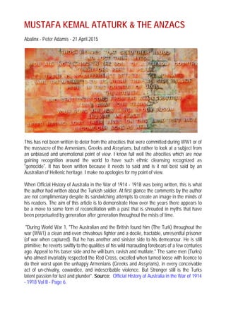 MUSTAFA KEMAL ATATURK & THE ANZACS
Abalinx - Peter Adamis - 21 April 2015
This has not been written to deter from the atrocities that were committed during WW1 or of
the massacre of the Armenians, Greeks and Assyrians, but rather to look at a subject from
an unbiased and unemotional point of view. I know full well the atrocities which are now
gaining recognition around the world to have such ethnic cleansing recognized as
"genocide". It has been written because it needs to said and is it not best said by an
Australian of Hellenic heritage. I make no apologies for my point of view.
When Official History of Australia in the War of 1914 - 1918 was being written, this is what
the author had written about the Turkish soldier. At first glance the comments by the author
are not complimentary despite its sandwiching attempts to create an image in the minds of
his readers. The aim of this article is to demonstrate How over the years there appears to
be a move to some form of reconciliation with a past that is shrouded in myths that have
been perpetuated by generation after generation throughout the mists of time.
"During World War 1, "The Australian and the British found him (The Turk) throughout the
war (WW1) a clean and even chivalrous fighter and a docile, tractable, unresentful prisoner
(of war when captured). But he has another and sinister side to his demeanour. He is still
primitive; he reverts swiftly to the qualities of his wild marauding forebears of a few centuries
ago. Appeal to his baser side and he will burn, ravish and mutilate." The same men (Turks)
who almost invariably respected the Red Cross, excelled when turned loose with licence to
do their worst upon the unhappy Armenians (Greeks and Assyrians), in every conceivable
act of un-chivalry, cowardice, and indescribable violence. But Stronger still is the Turks
latent passion for lust and plunder". Source: Official History of Australia in the War of 1914
- 1918 Vol II - Page 6.
 