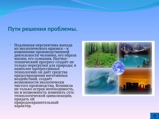 Пути решения проблемы.
 Подлинная перспектива выхода
из экологического кризиса – в
изменении производственной
деятельности человека, его образа
жизни, его сознания. Научно-
технический прогресс создаёт не
только перегрузки для природы; в
наиболее прогрессивных
технологиях он даёт средства
предотвращения негативных
воздействий, создаёт
возможности экологически
чистого производства. Возникла
не только острая необходимость,
но и возможность изменить суть
технологической цивилизации,
придать ей
природоохранительный
характер.
 