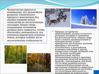  Человечество пришло к
пониманию, что дальнейшее
развитие технического
прогресса невозможно без
оценки влияния новых
технологий на экологическую
ситуацию. Новые связи,
создаваемые человеком,
должны быть замкнуты, чтобы
обеспечить неизменность тех
основных параметров планеты
Земля, которые влияют на ее
экологическую стабильность.
.
 Природа, не тронутая
цивилизацией, должна оставаться
резервом, который со временем,
когда большая часть земного шара
будет служить промышленным и
научным целям, станет
приобретать все большее значение
критерия, в частности
эстетического, в дальнейшем
возможно появление и других
неизвестных сегодня значений этих
зон. Поэтому необходим
рациональный, научно-
обоснованный подход к практике
расширения областей нетронутой
природы, заповедников, тем более
что по мере развития научно-
технической революции объем
негативных влияний на природные
объекты увеличивается настолько,
что культурная деятельность,
направленная на компенсацию
 