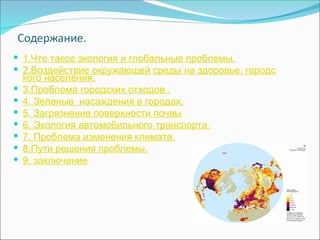  1.Что такое экология и глобальные проблемы.
 2.Воздействие окружающей среды на здоровье. городс
кого населения.
 3.Проблема городских отходов .
 4. Зеленые насаждения в городах.
 5. Загрязнение поверхности почвы
 6. Экология автомобильного транспорта.
 7. Проблема изменения климата.
 8.Пути решения проблемы.
 9. заключение
 