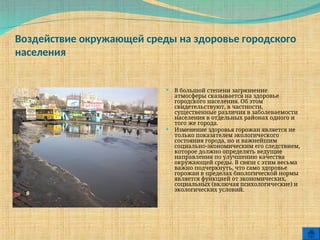 Воздействие окружающей среды на здоровье городского
населения
 В большой степени загрязнение
атмосферы сказывается на здоровье
городского населения. Об этом
свидетельствуют, в частности,
существенные различия в заболеваемости
населения в отдельных районах одного и
того же города.
 Изменение здоровья горожан является не
только показателем экологического
состояния города, но и важнейшим
социально-экономическим его следствием,
которое должно определять ведущие
направления по улучшению качества
окружающей среды. В связи с этим весьма
важно подчеркнуть, что само здоровье
горожан в пределах биологической нормы
является функцией от экономических,
социальных (включая психологические) и
экологических условий.
 