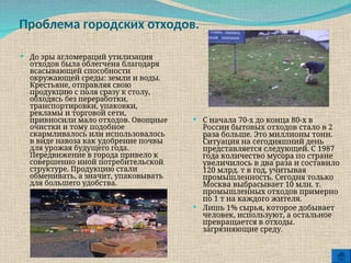 Проблема городских отходов.
 До эры агломераций утилизация
отходов была облегчена благодаря
всасывающей способности
окружающей среды: земли и воды.
Крестьяне, отправляя свою
продукцию с поля сразу к столу,
обходясь без переработки,
транспортировки, упаковки,
рекламы и торговой сети,
привносили мало отходов. Овощные
очистки и тому подобное
скармливалось или использовалось
в виде навоза как удобрение почвы
для урожая будущего года.
Передвижение в города привело к
совершенно иной потребительской
структуре. Продукцию стали
обменивать, а значит, упаковывать
для большего удобства.
 С начала 70-х до конца 80-х в
России бытовых отходов стало в 2
раза больше. Это миллионы тонн.
Ситуация на сегодняшний день
представляется следующей. С 1987
года количество мусора по стране
увеличилось в два раза и составило
120 млрд. т в год, учитывая
промышленность. Сегодня только
Москва выбрасывает 10 млн. т.
промышленных отходов примерно
по 1 т на каждого жителя.
 Лишь 1% сырья, которое добывает
человек, используют, а остальное
превращается в отходы.
загрязняющие среду.
 