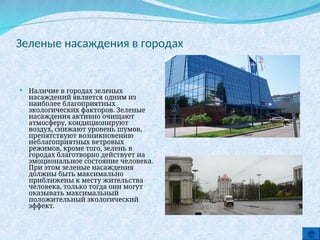 Зеленые насаждения в городах
 Наличие в городах зеленых
насаждений является одним из
наиболее благоприятных
экологических факторов. Зеленые
насаждения активно очищают
атмосферу, кондиционируют
воздух, снижают уровень шумов,
препятствуют возникновению
неблагоприятных ветровых
режимов, кроме того, зелень в
городах благотворно действует на
эмоциональное состояние человека.
При этом зеленые насаждения
должны быть максимально
приближены к месту жительства
человека, только тогда они могут
оказывать максимальный
положительный экологический
эффект.
 