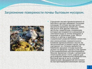Загрязнение поверхности почвы бытовым мусором.
 Городские свалки промышленного и
бытового мусора занимают большие
площади. В составе мусора могут
оказаться ядовитые вещества, такие,
как ртуть или другие тяжелые
металлы, химические соединения,
которые растворяются в дождевых и
снеговых водах и затем попадают в
водоемы и грунтовые годы. Могут
попасть в мусор и приборы,
содержащие радиоактивные вещества.
 Для уменьшения отрицательного
влияния промышленных свалок на
экологические условия города, мусор
сортируют по степени вредности.
Наиболее вредные отходы вывозят
далеко за пределы города и там хранят
в бетонированных мусоросборниках.
Многие ядовитые отходы с развитием
технологии могут стать сырьем для
дальнейшей химической переработки.
Бытовой мусор и часть отходов
химических предприятий поступают
на мусороперерабатывающие заводы
 