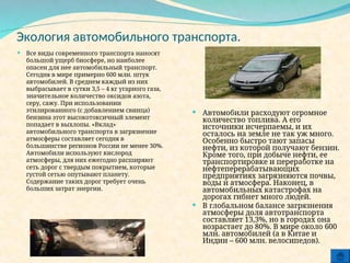 Экология автомобильного транспорта.
 Все виды современного транспорта наносят
большой ущерб биосфере, но наиболее
опасен для нее автомобильный транспорт.
Сегодня в мире примерно 600 млн. штук
автомобилей. В среднем каждый из них
выбрасывает в сутки 3,5 – 4 кг угарного газа,
значительное количество оксидов азота,
серу, сажу. При использовании
этилированного (с добавлением свинца)
бензина этот высокотоксичный элемент
попадает в выхлопы. «Вклад»
автомобильного транспорта в загрязнение
атмосферы составляет сегодня в
большинстве регионов России не менее 30%.
Автомобили используют кислород
атмосферы, для них ежегодно расширяют
сеть дорог с твердым покрытием, которые
густой сетью опутывают планету.
Содержание таких дорог требует очень
больших затрат энергии.
 Автомобили расходуют огромное
количество топлива. А его
источники исчерпаемы, и их
осталось на земле не так уж много.
Особенно быстро тают запасы
нефти, из которой получают бензин.
Кроме того, при добыче нефти, ее
транспортировке и переработке на
нефтеперерабатывающих
предприятиях загрязняются почвы,
воды и атмосфера. Наконец, в
автомобильных катастрофах на
дорогах гибнет много людей.
 В глобальном балансе загрязнения
атмосферы доля автотранспорта
составляет 13,3%, но в городах она
возрастает до 80%. В мире около 600
млн. автомобилей (а в Китае и
Индии – 600 млн. велосипедов).
 