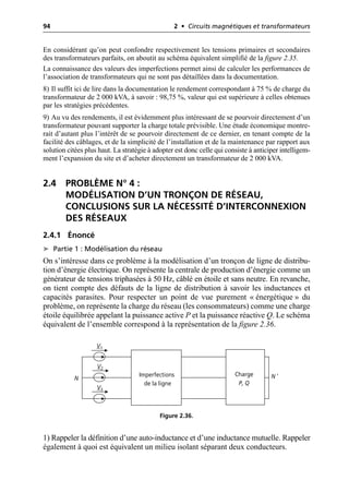 94 2 • Circuits magnétiques et transformateurs
En considérant qu’on peut confondre respectivement les tensions primaires et secondaires
des transformateurs parfaits, on aboutit au schéma équivalent simplifié de la figure 2.35.
La connaissance des valeurs des imperfections permet ainsi de calculer les performances de
l’association de transformateurs qui ne sont pas détaillées dans la documentation.
8) Il suffit ici de lire dans la documentation le rendement correspondant à 75 % de charge du
transformateur de 2 000 kVA, à savoir : 98,75 %, valeur qui est supérieure à celles obtenues
par les stratégies précédentes.
9) Au vu des rendements, il est évidemment plus intéressant de se pourvoir directement d’un
transformateur pouvant supporter la charge totale prévisible. Une étude économique montre-
rait d’autant plus l’intérêt de se pourvoir directement de ce dernier, en tenant compte de la
facilité des câblages, et de la simplicité de l’installation et de la maintenance par rapport aux
solution citées plus haut. La stratégie à adopter est donc celle qui consiste à anticiper intelligem-
ment l’expansion du site et d’acheter directement un transformateur de 2 000 kVA.
2.4 PROBLÈME N° 4 :
MODÉLISATION D’UN TRONÇON DE RÉSEAU,
CONCLUSIONS SUR LA NÉCESSITÉ D’INTERCONNEXION
DES RÉSEAUX
2.4.1 Énoncé
➤ Partie 1 : Modélisation du réseau
On s’intéresse dans ce problème à la modélisation d’un tronçon de ligne de distribu-
tion d’énergie électrique. On représente la centrale de production d’énergie comme un
générateur de tensions triphasées à 50 Hz, câblé en étoile et sans neutre. En revanche,
on tient compte des défauts de la ligne de distribution à savoir les inductances et
capacités parasites. Pour respecter un point de vue purement « énergétique » du
problème, on représente la charge du réseau (les consommateurs) comme une charge
étoile équilibrée appelant la puissance active P et la puissance réactive Q. Le schéma
équivalent de l’ensemble correspond à la représentation de la figure 2.36.
1) Rappeler la définition d’une auto-inductance et d’une inductance mutuelle. Rappeler
également à quoi est équivalent un milieu isolant séparant deux conducteurs.
Charge
P, Q
Imperfections
de la ligne
N
V1
V2
V3
N ′
Figure 2.36.
 