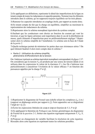 2.4 Problème n° 4 : Modélisation d’un tronçon de réseau… 95
©
Dunod
–
La
photocopie
non
autorisée
est
un
délit.
2) En appliquant ces définitions, représenter le détail des imperfections de la ligne en
tenant compte de toutes les inductances et capacités parasites. Nommer tous les éléments
introduits dans le schéma, qu’on supposera toujours équilibrés sur les trois phases.
3) Ramener les capacités introduites en couplage étoile, par rapport au neutre donc.
4) En tenant compte du fait que la charge est équilibrée, simplifier au maximum la
représentation des inductances du schéma.
5) Représenter alors le schéma monophasé équivalent du système complet.
6) Sachant que les conducteurs sont choisis en fonction du courant qui vont les
traverser, et que les lignes aériennes sont majoritaires dans le cas de la distribution de
masse, quels éléments d’imperfection peut on préférentiellement négliger ? Repré-
senter alors le schéma simplifié de l’installation. Ce schéma sera la base de l’étude
de la partie 2.
7) Quelle technique permet de minimiser les pertes dues aux résistances séries ? De
quel élément faudrait il alors tenir compte dans le schéma ?
➤ Partie 2 : Utilisation du schéma simplifié,
phénomène d’effondrement de la tension
On s’intéresse à présent au schéma équivalent monophasé correspondant à la figure 2.37.
On considèrera que la tension VR est produite par une source de tension idéale et on
utilisera dans les expressions la valeur de la réactance X = Lω. On s’intéresse tout
particulièrement à caractériser l’évolution de la valeur efficace V en fonction des
puissances appelées par la charge P et Q.
1) Représenter le diagramme de Fresnel sans échelle reliant les complexes VR, V et I
(supposé en déphasage arrière par rapport à V). Faire apparaître sur ce diagramme
l’angle ϕ = (I, V).
2) Écrire les expressions littérales de cosϕ et sinϕ en fonction de V, I, P et Q.
3) En appliquant le théorème de Pythagore aux formes géométriques du diagramme
de Fresnel de la question 2-1, former une équation regroupant uniquement V, VR, X,
P et Q.
4) Proposer un changement de variable facilitant la résolution de cette équation.
Résoudre alors cette équation en exprimant toutes les solutions possibles.
Charge
P, Q
N
VR
Lω = X
V
I
Figure 2.37.
 