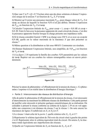 96 2 • Circuits magnétiques et transformateurs
5) Que vaut V si P = Q = 0 ? Exclure alors une des deux solutions et donner l’expres-
sion unique de la tension V en fonction de VR, X, P et tanϕ.
6) Montrer qu’il existe une puissance maximale Pmax, pour chaque valeur de VR, X et
tanϕ, au dessus de laquelle la fonction V(P) n’est pas définie. Donner l’expression
de Pmax en fonction de VR, X et tanϕ.
7) Calculer l’expression littérale de Pmax pour cosϕ = 1, cosϕ = 0,8 AR et cosϕ =
0,8 AV. Faire le lien avec la puissance apparente de court-circuit du réseau, c’est dire
la puissance apparente fournie lorsque la charge présente une impédance nulle.
8) Si le réseau considéré fournit 1 MW à sa charge sous 230 V, et ce avec un cosϕ de
0,9 AR, quelle est la valeur maximale de la réactance X que doit présenter ce
réseau ?
9) Même question si la distribution se fait sous 400 kV. Commenter ces résultats.
10) Donner finalement l’expression littérale, non simplifiée, de V(Pmax) en fonction
de VR et tanϕ.
11) La figure 2.38 représente la famille des courbes V(P) paramétrée par les valeurs
de tanϕ. Repérer sur ces courbes les valeurs remarquables mises en œuvre précé-
demment.
Préciser la nature du phénomène « d’effondrement de la tension du réseau ». Ce phéno-
mène s’exprime-t-il en réalité dans la distribution d’énergie électrique ?
➤ Partie 3 : Interconnexion des réseaux de distribution d’énergie
Afin de palier le phénomène d’effondrement de la tension du réseau, il est nécessaire
d’interconnecter au maximum les différents réseaux de distribution. Cette partie permet
de justifier cette nécessité et présente quelques caractéristiques de sa réalisation. On
considère à présent le réseau conforme au schéma de la figure 2.39 où on voit appa-
raître une connexion à mi distance du réseau 2 sur le réseau 1. On note encore les
réactances de lignes X (subdivisée en X1 et X2) et X′.
1) Le réseau 1 étant celui de la partie 2, quelle relation relie X1, X2 et X ?
2) Représenter le schéma équivalent de Thévenin du circuit situé à gauche des points
A et B. Représenter alors le schéma équivalent total du circuit. On notera XT la réac-
tance totale équivalente aux imperfections des réseaux.
3) Quelle est l’expression littérale de XT en fonction de X1, X2 et X′.
230 V
V
P
tanϕ = 0,6 tanϕ = 0,6 tanϕ = 0
tanϕ = 0,4
Figure 2.38.
 