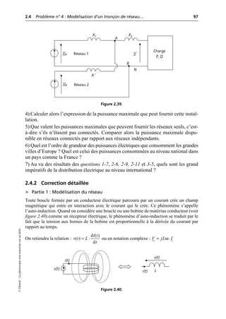 2.4 Problème n° 4 : Modélisation d’un tronçon de réseau… 97
©
Dunod
–
La
photocopie
non
autorisée
est
un
délit.
4) Calculer alors l’expression de la puissance maximale que peut fournir cette instal-
lation.
5) Que valent les puissances maximales que peuvent fournir les réseaux seuls, c’est-
à-dire s’ils n’étaient pas connectés. Comparer alors la puissance maximale dispo-
nible en réseaux connectés par rapport aux réseaux indépendants.
6) Quel est l’ordre de grandeur des puissances électriques que consomment les grandes
villes d’Europe ? Quel est celui des puissances consommées au niveau national dans
un pays comme la France ?
7) Au vu des résultats des questions 1-7, 2-6, 2-9, 2-11 et 3-5, quels sont les grand
impératifs de la distribution électrique au niveau international ?
2.4.2 Correction détaillée
➤ Partie 1 : Modélisation du réseau
Toute boucle formée par un conducteur électrique parcouru par un courant crée un champ
magnétique qui entre en interaction avec le courant qui le crée. Ce phénomène s’appelle
l’auto-induction. Quand on considère une boucle ou une bobine de matériau conducteur (voir
figure 2.40) comme un récepteur électrique, le phénomène d’auto-induction se traduit par le
fait que la tension aux bornes de la bobine est proportionnelle à la dérivée du courant par
rapport au temps.
On retiendra la relation : ou en notation complexe :
Charge
P, Q
N
VR
X1
V
VR
X ′
X2
Réseau 1
Réseau 2
A
B
Figure 2.39.
d ( )
( )
d
i t
v t L
t
= ◊ ω
V jL I
= ◊
i(t)
v(t) L
i(t)
v(t)
Figure 2.40.
 