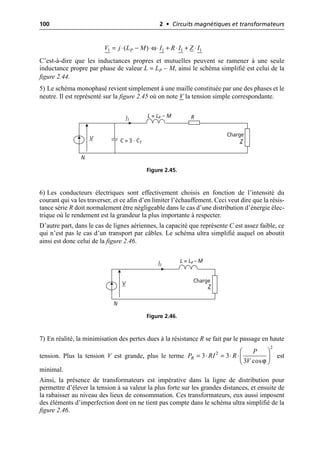 100 2 • Circuits magnétiques et transformateurs
C’est-à-dire que les inductances propres et mutuelles peuvent se ramener à une seule
inductance propre par phase de valeur L = LP – M, ainsi le schéma simplifié est celui de la
figure 2.44.
5) Le schéma monophasé revient simplement à une maille constituée par une des phases et le
neutre. Il est représenté sur la figure 2.45 où on note V la tension simple correspondante.
6) Les conducteurs électriques sont effectivement choisis en fonction de l’intensité du
courant qui va les traverser, et ce afin d’en limiter l’échauffement. Ceci veut dire que la résis-
tance série R doit normalement être négligeable dans le cas d’une distribution d’énergie élec-
trique où le rendement est la grandeur la plus importante à respecter.
D’autre part, dans le cas de lignes aériennes, la capacité que représente C est assez faible, ce
qui n’est pas le cas d’un transport par câbles. Le schéma ultra simplifié auquel on aboutit
ainsi est donc celui de la figure 2.46.
7) En réalité, la minimisation des pertes dues à la résistance R se fait par le passage en haute
tension. Plus la tension V est grande, plus le terme est
minimal.
Ainsi, la présence de transformateurs est impérative dans la ligne de distribution pour
permettre d’élever la tension à sa valeur la plus forte sur les grandes distances, et ensuite de
la rabaisser au niveau des lieux de consommation. Ces transformateurs, eux aussi imposent
des éléments d’imperfection dont on ne tient pas compte dans le schéma ultra simplifié de la
figure 2.46.
ω
1 1 1 1
( )
P
V j L M I R I Z I
= ◊ - ◊ ◊ + ◊ + ◊
N
V
R
L = LP – M
C = 3 · CT
I1
Charge
Z
Figure 2.45.
N
V
L = LP – M
I1
Charge
Z
Figure 2.46.
ϕ
2
2
3 3
3 cos
R
P
P RI R
V
Ê ˆ
= ◊ = ◊ ◊Á ˜
Ë ¯
 