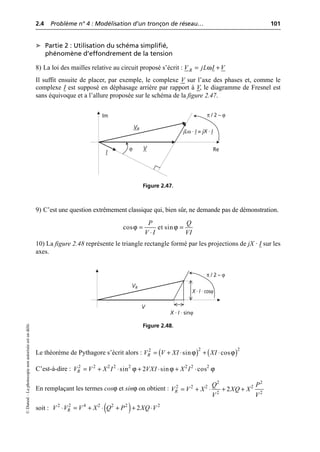 2.4 Problème n° 4 : Modélisation d’un tronçon de réseau… 101
©
Dunod
–
La
photocopie
non
autorisée
est
un
délit.
➤ Partie 2 : Utilisation du schéma simplifié,
phénomène d’effondrement de la tension
8) La loi des mailles relative au circuit proposé s’écrit :
Il suffit ensuite de placer, par exemple, le complexe V sur l’axe des phases et, comme le
complexe I est supposé en déphasage arrière par rapport à V, le diagramme de Fresnel est
sans équivoque et a l’allure proposée sur le schéma de la figure 2.47.
9) C’est une question extrêmement classique qui, bien sûr, ne demande pas de démonstration.
10) La figure 2.48 représente le triangle rectangle formé par les projections de jX · I sur les
axes.
Le théorème de Pythagore s’écrit alors :
C’est-à-dire :
En remplaçant les termes cosϕ et sinϕ on obtient :
soit :
R
V jL I V
ω
= +
VR
V
I
jLω · I = jX · I
ϕ
π / 2 – ϕ
Re
Im
Figure 2.47.
ϕ ϕ
cos et sin
P Q
V I VI
= =
◊
VR
V
X · I · sinϕ
X · I · cosϕ
π / 2 – ϕ
Figure 2.48.
( ) ( )
ϕ ϕ
2 2
2
sin cos
R
V V XI XI
= + ◊ + ◊
ϕ ϕ ϕ
2 2 2 2 2 2 2 2
sin 2 sin cos
R
V V X I VXI X I
= + ◊ + ◊ + ◊
2 2
2 2 2 2
2 2
2
R
Q P
V V X XQ X
V V
= + ◊ + +
( )
2 2 4 2 2 2 2
2
R
V V V X Q P XQ V
◊ = + ◊ + + ◊
 