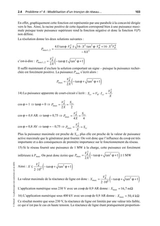 2.4 Problème n° 4 : Modélisation d’un tronçon de réseau… 103
©
Dunod
–
La
photocopie
non
autorisée
est
un
délit.
En effet, graphiquement cette fonction est représentée par une parabole à la concavité dirigée
vers le bas. Ainsi, la racine positive de cette équation correspond bien à une puissance maxi-
male puisque toute puissance supérieure rend la fonction négative et donc la fonction V(P)
non définie.
La résolution donne les deux solutions suivantes :
c’est-à-dire :
Il suffit maintenant d’exclure la solution comportant un signe – puisque la puissance recher-
chée est forcément positive. La puissance Pmax s’écrit alors :
14) La puissance apparente de court-circuit s’écrit :
cos ϕ = 1 ⇒ tanϕ = 0 ⇒
cos ϕ = 0,8 AR ⇒ tanϕ = 0,75 ⇒
cos ϕ = 0,8 AV ⇒ tanϕ = – 0,75 ⇒
Plus la puissance maximale est proche de Scc, plus elle est proche de la valeur de puissance
active maximale que le générateur peut fournir. On voit donc que l’influence du cosϕ est très
importante et a des conséquences de première importance sur le fonctionnement du réseau.
15) Si le réseau fournit une puissance de 1 MW à la charge, cette puissance est forcément
inférieure à Pmax. On peut donc écrire que
Ainsi :
La valeur maximale de la réactance de ligne est donc :
L’application numérique sous 230 V avec un cosϕ de 0,9 AR donne :
16) L’application numérique sous 400 kV avec un cosϕ de 0,9 AR donne :
Ce résultat montre que sous 230 V, la réactance de ligne est limitée par une valeur très faible,
ce qui n’est pas le cas en haute tension. La réactance de ligne étant pratiquement proportion-
ϕ ϕ
2 2 2 4 2 4
max1, 2 2
4 tan 16 tan 16
8
R R R
X V X V X V
P
X
◊ ± ◊ ◊ + ◊
=
-
( )
ϕ ϕ
2
2
max1, 2 tan tan 1
2
R
V
P
X
= - ± +
( )
ϕ ϕ
2
2
max tan tan 1
2
R
V
P
X
= - + +
2
R
cc R cc
V
S V I
X
= ◊ =
2
max
2 2
cc
R S
V
P
X
= =
2
max
4 4
cc
R S
V
P
X
= =
2
max
R
cc
V
P S
X
= =
( )
ϕ ϕ
2
2
max tan tan 1 1 MW
2
R
V
P
X
= - + + ≥
( )
ϕ ϕ
2
2
6
tan tan 1
2 10
R
V
X £ - + +
◊
( )
ϕ ϕ
2
2
max 6
tan tan 1
2 10
R
V
X = - + +
◊
Ω
max 16,7 m
X =
Ω
max 50,4 k
X =
 