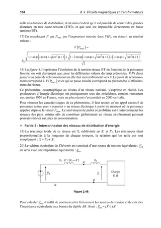104 2 • Circuits magnétiques et transformateurs
nelle à la distance de distribution, il est alors évident qu’il est possible de couvrir des grandes
distances en très haute tension (THT), et que ceci est impossible directement en basse
tension (BT).
17) En remplaçant P par Pmax par l’expression trouvée dans V(P), on aboutit au résultat
suivant :
18) La figure 4.3 représente l’évolution de la tension réseau BT en fonction de la puissance
fournie. on voit clairement que, pour les différentes valeurs du tanϕ présentées, V(P) chute
jusqu’à un point de rebroussement où elle fuit inexorablement vers 0. Le point de rebrousse-
ment correspond à et ce qui se passe ensuite correspond au phénomène d’effondre-
ment du réseau.
Ce phénomène, catastrophique au niveau d’un réseau national, s’exprime en réalité. Les
producteurs d’énergie électrique ont pratiquement tous des précédents, certains remontent
aux années 1950 en France, mais un plus récent s’est produit en 2003 en Italie.
Pour résumer les caractéristiques de ce phénomène, il faut retenir qu’un appel excessif de
puissance active peut « écrouler » un réseau électrique à partir du moment où la puissance
appelée dépasse la valeur Pmax. Le seul moyen de palier ce problème est d’interconnecter les
réseaux des pays voisins afin de constituer globalement un réseau extrêmement puissant
pouvant résister aux pics de consommation.
➤ Partie 3 : Interconnexion des réseaux de distribution d’énergie
19) La réactance totale de ce réseau est X, subdivisée en X1 et X2. Les réactances étant
proportionnelles à la longueur de chaque tronçon, la relation qui les relie est tout
simplement : X = X1 + X2
20) Le schéma équivalent de Thévenin est constitué d’une source de tension équivalente : Veq
en série avec une impédance équivalente : Zeq
Pour calculer Zeq, il suffit de court-circuiter fictivement les sources de tension et de calculer
l’impédance équivalente aux bornes du dipôle AB. Ainsi : Zeq = jX // jX′
( )
max
V P =
( ) ( ) ( )
2
2 2 2
1 tan tan tan 1 1 2tan tan tan 1 tan tan 1
2
R
V
ϕ ϕ ϕ ϕ ϕ ϕ ϕ ϕ
- - + + + - - + + - - + +
( )
max
V P
Charge
P, Q
N
VR
X1 · X ′ / (X1 + X ′)
V
X2
A
B
Figure 2.49.
 