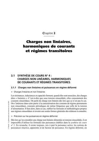 ©
Dunod
–
La
photocopie
non
autorisée
est
un
délit.
Chapitre 3
Charges non linéaires,
harmoniques de courants
et régimes transitoires
3.1 SYNTHÈSE DE COURS N° 4 :
CHARGES NON LINÉAIRES, HARMONIQUES
DE COURANTS ET RÉGIMES TRANSITOIRES
3.1.1 Charges non linéaires et puissances en régime déformé
➤ Charges linéaires et non linéaires
Les résistances, inductances et capacités forment, quand elles sont associées, des charges
dites « linéaires ». C’est-à-dire que sous tension sinusoïdale, elles consomment des
courants sinusoïdaux. On parle de charge non linéaire dès lors que ce n’est pas le cas.
On s’intéresse dans cette partie à la caractérisation des courants de régime permanents
non sinusoïdaux, courants périodiques de même fréquence que celle de la tension
d’alimentation. Il faut alors, dans ce cas, oublier les formules et méthodologies propres
aux régimes sinusoïdaux et revenir aux seules formes générales des relations à connaître.
➤ Précision sur les puissances en régime déformé
Dès lors qu’on considère une charge non linéaire alimentée en tension sinusoïdale, il est
impossible d’utiliser les formules des puissances établies dans la synthèse de cours
n° 1. En revanche, il existe toujours, mis à part la puissance active, les notions de
puissances réactive, apparente et de facteur de puissance. En régime déformé, on
 
