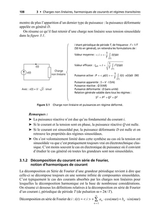 108 3 • Charges non linéaires, harmoniques de courants et régimes transitoires
montre de plus l’apparition d’un dernier type de puissance : la puissance déformante
appelée en général D.
On résume ce qu’il faut retenir d’une charge non linéaire sous tension sinusoïdale
dans la figure 3.1.
Remarques :
➤ La puissance réactive n’est due qu’au fondamental du courant i.
➤ Si le courant et la tension sont en phase, la puissance réactive Q est nulle.
➤ Si le courant est sinusoïdal pur, la puissance déformante D est nulle et on
retrouve les propriétés des régimes sinusoïdaux.
➤ On s’est volontairement limité dans cette synthèse au cas où la tension est
sinusoïdale vu que c’est pratiquement toujours vrai en électrotechnique clas-
sique. C’est moins souvent le cas en électronique de puissance où il convient
d’étudier le cas général où toutes les grandeurs sont non sinusoïdales.
3.1.2 Décomposition du courant en série de Fourier,
notion d’harmoniques de courant
La décomposition en Série de Fourier d’une grandeur périodique revient à dire que
celle-ci se décompose toujours en une somme infinie de composantes sinusoïdales.
C’est typiquement le cas des courants absorbés par les charges non linéaires pour
lesquelles la décomposition harmonique est la base de nombreuse considérations.
On résume ci dessous les définitions relatives à la décomposition en série de Fourier
d’un courant i, périodique de période T (de pulsation ω = 2π /T).
Décomposition en série de Fourier de i :
Charge
non linéaire
v(t)
i(t)
Avec : v(t) = V · 2 · sinωt
Figure 3.1 Charge non linéaire et puissances en régime déformé.
i étant périodique de période T, de fréquence : f = 1/T
(50 Hz en général), on retiendra les formulations de :
Valeur moyenne :
Valeur efficace :
Puissance active : (W)
Puissance apparente : S = V · I (VA)
Puissance réactive : Q (VAR)
Puissance déformante : D (sans unité)
Relation générale valable dans tous les régimes :
< > = Ú
( )
1
( )d
T
i i t t
T
= = Ú 2
eff
( )
1
( )d
T
I I i t t
T
= < > = ◊
Ú
( )
1
( ) ( ) ( )d
T
P p t i t v t t
T
= + +
2 2 2 2
S P Q D
1
( ) cos( ) sin( )
n n
n
i t i a n t b n t
ω ω
•
=
= < > + ◊ + ◊
Â
 