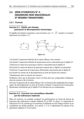 3.2 Série d’exercices n° 4 : Grandeurs non sinusoïdales et régimes transitoires 113
©
Dunod
–
La
photocopie
non
autorisée
est
un
délit.
3.2 SÉRIE D’EXERCICES N° 4 :
GRANDEURS NON SINUSOÏDALES
ET RÉGIMES TRANSITOIRES
3.2.1 Énoncés
Exercice 3.1 : Dipôle non linéaire,
puissances et décomposition harmonique
Un dipôle non linéaire consomme, sous la tension , le courant i
représenté sur la figure 3.3.
1) Calculer l’expression littérale de la valeur efficace I du courant i.
2) Calculer l’expression littérale de la puissance active consommée par le dipôle D.
3) Préciser la valeur de la puissance réactive consommée par le dipôle D.
4) Calculer la valeur du facteur de puissance imposé par ce dipôle et commenter.
5) Préciser l’expression de la puissance déformante consommée par le dipôle D.
6) Calculer les termes de la décomposition en série de Fourier du courant i.
7) Représenter alors le spectre du courant i.
8) Montrer alors que la puissance active est bien due aux composantes fondamen-
tales du courant et de la tension.
9) Écrire l’expression de la valeur efficace I de i en fonction des amplitudes des compo-
santes du développement en série de Fourier et donner l’expression de la puissance
déformante consommée par le dipôle D en fonction de ces composantes.
Exercice 3.2 : Courants non sinusoïdaux absorbés
par les redresseurs triphasés
Dans cet exercice, on souhaite comparer les performances en terme de facteur de
puissance des redresseurs à diodes triphasés P3 et PD3. La figure 3.4 représente le
redresseur P3 et le courant qu’il consomme en débitant sur une charge résistive et en
considérant les diodes parfaites. Les points 1, 2 et 3 représentent les phases d’un
générateur triphasé et N son neutre.
ω
( ) 2 sin( )
v t V t
= ◊ ◊
i
v D
v(θ)
i(θ)
0 2π θ = ωt
I0
– I0
π
Figure 3.3.
 