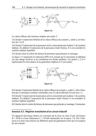 114 3 • Charges non linéaires, harmoniques de courants et régimes transitoires
La valeur efficace des tensions simples sera notée V.
1) Calculer l’expression littérale de la valeur efficace du courant i1, notée I1 en fonc-
tion de V et R.
2) Calculer l’expression de la puissance active consommée par la phase 1 du système
triphasé. En déduire l’expression de la puissance totale fournie, P, si on considère le
système triphasé équilibré.
3) Calculer alors la valeur du facteur de puissance que présente ce montage.
La figure 3.5 représente le redresseur PD3 et le courant qu’il consomme en débitant
sur une charge résistive et en considérant les diodes parfaites. Les points 1, 2 et 3
représentent les trois phases d’un générateur triphasé et N son neutre.
4) Calculer l’expression littérale de la valeur efficace du courant i1, notée I1. (On n’hési-
tera pas à remarquer certaines similitudes avec le calcul effectué à la question 1.)
5) Calculer l’expression de la puissance active consommée par la phase 1 du système
triphasé. En déduire l’expression de la puissance totale fournie si on considère le
système triphasé équilibré.
6) Calculer alors la valeur du facteur de puissance que présente ce montage. Commenter.
Exercice 3.3 : Régimes transitoires d’un circuit inductif
Un appareil électrique donné est constitué de la mise en série d’une résistance
R = 10 Ω et d’une inductance L = 10 mH représentés sur la figure 3.6. On s’inté-
resse à sa mise sous tension sur différents types de générateurs ainsi qu’à la coupure
de son courant.
i
V1 V2
V3
R 0 π / 6 5π / 6 2π
1
2
3
I1
N
Vmax / R
i1(θ)
v1(θ)
π θ = ωt
Figure 3.4.
i
R
0
1
2
3
N
π + π / 6 π + 5π / 6
V1
I1
v1(θ)
i1(θ)
π / 6 5π / 6 2π
π θ = ωt
Figure 3.5.
 