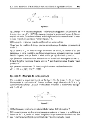 3.2 Série d’exercices n° 4 : Grandeurs non sinusoïdales et régimes transitoires 115
©
Dunod
–
La
photocopie
non
autorisée
est
un
délit.
1) Au temps t = 0, on connecte grâce à l’interrupteur cet appareil à un générateur de
tension e(t) = cte = E = 100 V. On suppose alors que la tension aux bornes de l’inter-
rupteur est nulle. Écrire la relation de maille régissant le circuit et calculer l’expres-
sion du courant i(t) appelé par l’appareil pour t > 0.
2) Représenter ce courant en précisant les valeurs remarquables.
3) Au bout de combien de temps peut on considérer que le régime permanent est
atteint ?
4) Au temps t = t1 >> 3 ms on coupe le courant. En réalité, la coupure n’est pas
instantanée et on va considérer que l’interrupteur impose une décroissance du courant
linéaire de pente 10 A/µs. Écrire la loi de maille qui régit le circuit pour t ≥ t1.
5) Représenter alors l’évolution de la tension aux bornes de l’interrupteur pour t ≥ t1.
Relever la valeur maximale de cette tension. À quoi la connaissance de cette valeur
peut servir ?
6) Reprendre les questions 1 à 3 avec un générateur de tension sinusoïdale :
pour f = 50 Hz.
Exercice 3.4 : Charges de condensateurs
On considère le circuit représenté sur la figure 3.7. Au temps t = 0, on ferme
l’interrupteur, le condensateur C1 étant au préalable chargé à la tension de 50 V et C2
complètement déchargé. Les deux condensateurs présentent la même valeur de capa-
cité C = 10 µF
1) Quelle énergie totalise le circuit avant la fermeture de l’interrupteur ?
2) Si on suppose que les deux condensateurs se partagent la charge et se stabilisent à
la tension de 25 V, quelle est alors l’énergie totale que représente le circuit une fois
que l’interrupteur est fermé depuis longtemps ? Commenter cette valeur.
e(t)
L
i(t)
R
vi(t)
Figure 3.6.
( )
π
( ) 100 sin 2
e t ft
= ◊
V(t) C2
C1
i(t)
Figure 3.7.
 