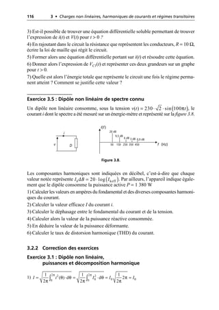 116 3 • Charges non linéaires, harmoniques de courants et régimes transitoires
3) Est-il possible de trouver une équation différentielle soluble permettant de trouver
l’expression de i(t) et V(t) pour t > 0 ?
4) En rajoutant dans le circuit la résistance que représentent les conducteurs, R = 10 Ω,
écrire la loi de maille qui régit le circuit.
5) Former alors une équation différentielle portant sur i(t) et résoudre cette équation.
6) Donner alors l’expression de VC1(t) et représenter ces deux grandeurs sur un graphe
pour t > 0.
7) Quelle est alors l’énergie totale que représente le circuit une fois le régime perma-
nent atteint ? Comment se justifie cette valeur ?
Exercice 3.5 : Dipôle non linéaire de spectre connu
Un dipôle non linéaire consomme, sous la tension , le
courant i dont le spectre a été mesuré sur un énergie-mètre et représenté sur la figure 3.8.
Les composantes harmoniques sont indiquées en décibel, c’est-à-dire que chaque
valeur notée représente . Par ailleurs, l’appareil indique égale-
ment que le dipôle consomme la puissance active P = 1 380 W
1) Calculer les valeurs en ampères du fondamental et des diverses composantes harmoni-
ques du courant.
2) Calculer la valeur efficace I du courant i.
3) Calculer le déphasage entre le fondamental du courant et de la tension.
4) Calculer alors la valeur de la puissance réactive consommée.
5) En déduire la valeur de la puissance déformante.
6) Calculer le taux de distorsion harmonique (THD) du courant.
3.2.2 Correction des exercices
Exercice 3.1 : Dipôle non linéaire,
puissances et décomposition harmonique
1)
( )
π
( ) 230 2 sin 100
v t t
= ◊ ◊
i
v D
I(f)
f (Hz)
50 150 250 350 450
20 dB
9,5 dB
6 dB 3 dB 0,9 dB
Figure 3.8.
( )
keff
d 20 log
k
I B I
= ◊
2 2
2 2
0 0 0
0 0
1 1 1
( ) d d 2
2 2 2
I i I I I
π π
θ θ θ π
π π π
= ◊ = ◊ = =
Ú Ú
 